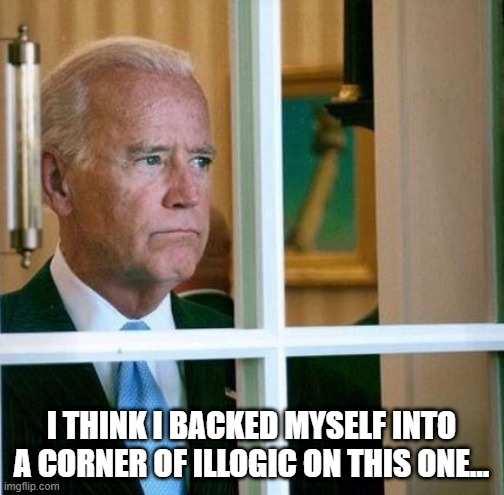 Sad Joe Biden | I THINK I BACKED MYSELF INTO A CORNER OF ILLOGIC ON THIS ONE... | image tagged in sad joe biden | made w/ Imgflip meme maker