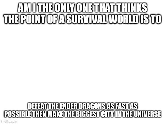 Blank White Template | AM I THE ONLY ONE THAT THINKS THE POINT OF A SURVIVAL WORLD IS TO; DEFEAT THE ENDER DRAGONS AS FAST AS POSSIBLE THEN MAKE THE BIGGEST CITY IN THE UNIVERSE | image tagged in blank white template | made w/ Imgflip meme maker