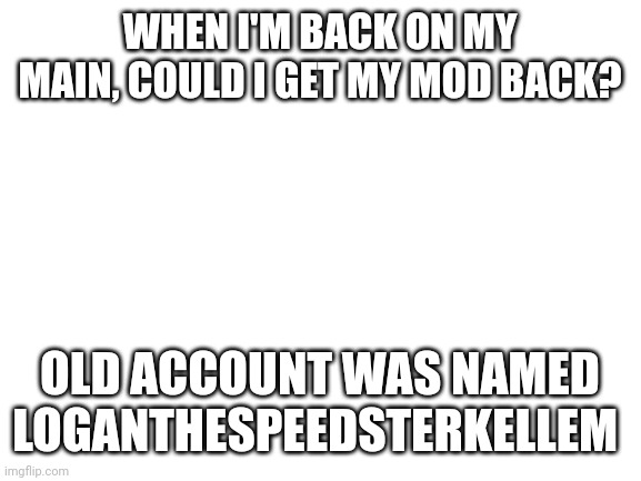 I'll be on my main soon. | WHEN I'M BACK ON MY MAIN, COULD I GET MY MOD BACK? OLD ACCOUNT WAS NAMED LOGANTHESPEEDSTERKELLEM | image tagged in blank white template | made w/ Imgflip meme maker