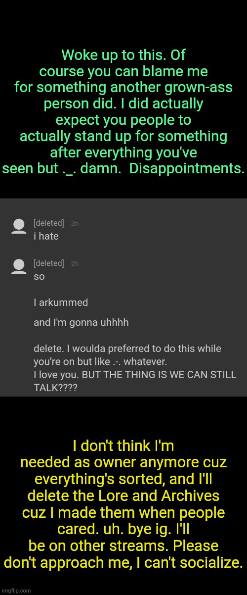 . | Woke up to this. Of course you can blame me for something another grown-ass person did. I did actually expect you people to actually stand up for something after everything you've seen but ._. damn.  Disappointments. I don't think I'm needed as owner anymore cuz everything's sorted, and I'll delete the Lore and Archives cuz I made them when people cared. uh. bye ig. I'll be on other streams. Please don't approach me, I can't socialize. | made w/ Imgflip meme maker