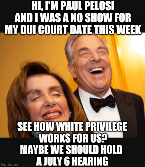 Hypocrites | HI, I'M PAUL PELOSI
AND I WAS A NO SHOW FOR MY DUI COURT DATE THIS WEEK; SEE HOW WHITE PRIVILEGE
 WORKS FOR US?
MAYBE WE SHOULD HOLD 
A JULY 6 HEARING | image tagged in pelosi,liberals,democrats,congress,leftists,dui | made w/ Imgflip meme maker