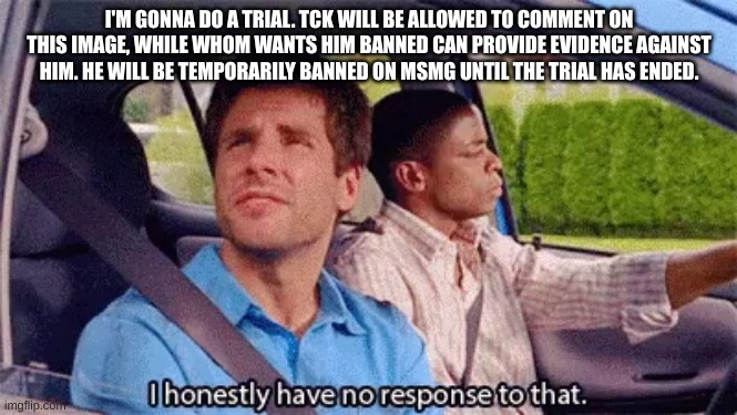 I honestly have no response to that | I'M GONNA DO A TRIAL. TCK WILL BE ALLOWED TO COMMENT ON THIS IMAGE, WHILE WHOM WANTS HIM BANNED CAN PROVIDE EVIDENCE AGAINST HIM. HE WILL BE TEMPORARILY BANNED ON MSMG UNTIL THE TRIAL HAS ENDED. | image tagged in i honestly have no response to that | made w/ Imgflip meme maker