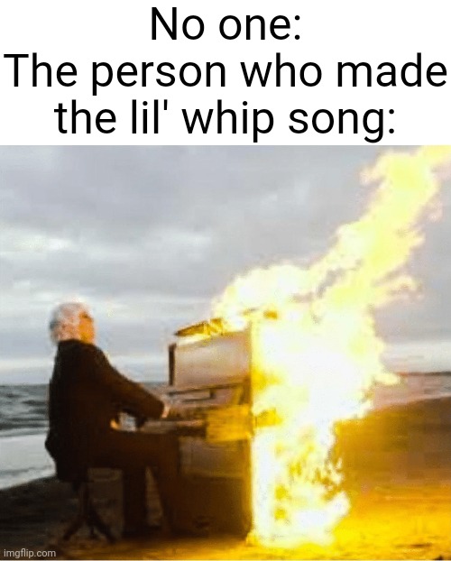 MMM |  No one:
The person who made the lil' whip song: | image tagged in playing flaming piano | made w/ Imgflip meme maker