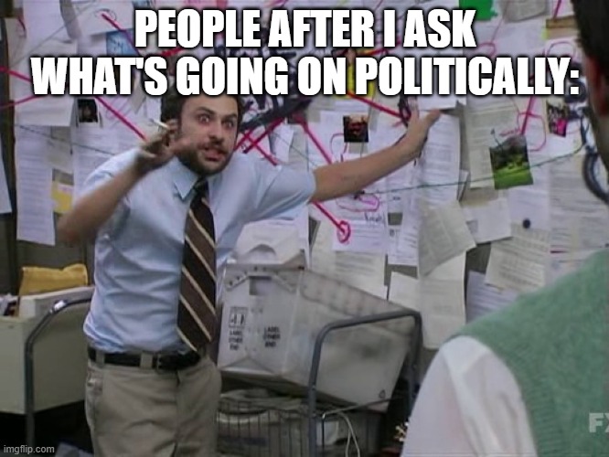 ;'saklmdcvpiemn[ | PEOPLE AFTER I ASK WHAT'S GOING ON POLITICALLY: | image tagged in charlie conspiracy always sunny in philidelphia | made w/ Imgflip meme maker