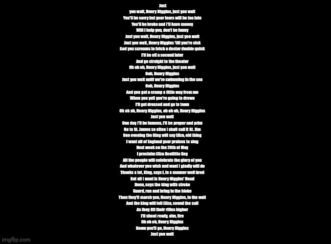 Just You Wait (My Fair Lady) | Just you wait, Henry Higgins, just you wait
You'll be sorry but your tears will be too late
You'll be broke and I'll have money
Will I help you, don't be funny
Just you wait, Henry Higgins, just you wait
Just you wait, Henry Higgins 'till you're sick
And you screams to fetch a doctor double quick
I'll be off a second later
And go straight to the theater
Oh oh oh, Henry Higgins, just you wait
Ooh, Henry Higgins
Just you wait until we're swimming in the sea
Ooh, Henry Higgins
And you get a cramp a little way from me
When you yell you're going to drown
I'll get dressed and go to town
Oh oh oh, Henry Higgins, oh oh oh, Henry Higgins
Just you wait
One day I'll be famous, I'll be proper and prim
Go to St. James so often I shall call it St. Jim
One evening the King will say Eliza, old thing
I want all of England your praises to sing
Next week on the 20th of May
I proclaim Eliza Doolittle Day
All the people will celebrate the glory of you
And whatever you wish and want I gladly will do
Thanks a lot, King, says I, in a manner well bred
But all I want is Henry Higgins' Head
Done, says the king with stroke
Guard, run and bring in the bloke
Then they'll march you, Henry Higgins, to the wall
And the king will tell Eliza, sound the call
As they lift their rifles higher
I'll shout ready, aim, fire
Oh oh oh, Henry Higgins
Down you'll go, Henry Higgins
Just you wait | image tagged in blank black | made w/ Imgflip meme maker