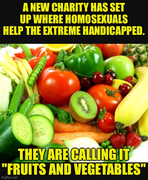 Fruits and Veggies | A NEW CHARITY HAS SET UP WHERE HOMOSEXUALS HELP THE EXTREME HANDICAPPED. THEY ARE CALLING IT "FRUITS AND VEGETABLES" | image tagged in fruits and veggies,new charity,handicapped,homosexual,dark humour | made w/ Imgflip meme maker