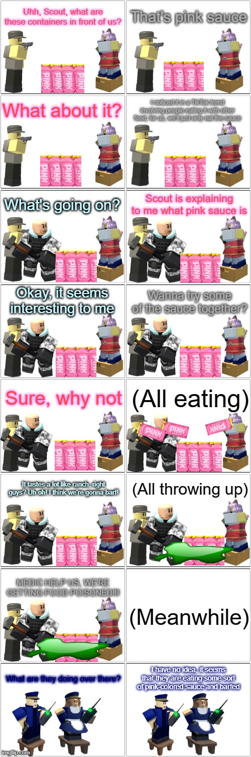 Tower Defense SImulator Comic - Pink Sauce | Uhh, Scout, what are these containers in front of us? That's pink sauce; What about it? I noticed it in a TikTok trend involving people eating it with other food, for us, we'll just only eat the sauce; Scout is explaining to me what pink sauce is; What's going on? Okay, it seems interesting to me; Wanna try some of the sauce together? Sure, why not; (All eating); (All throwing up); It tastes a lot like ranch, right guys? Uh oh! I think we're gonna barf! MEDIC HELP US, WE'RE GETTING FOOD POISONED!!! (Meanwhile); I have no idea, it seems that they are eating some sort of pink-colored sauce and barfed; What are they doing over there? | image tagged in blank comic panel 2x8,pink sauce,tds,tower defense simulator | made w/ Imgflip meme maker