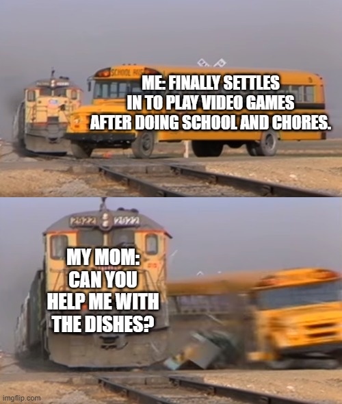 A train hitting a school bus | ME: FINALLY SETTLES IN TO PLAY VIDEO GAMES AFTER DOING SCHOOL AND CHORES. MY MOM: CAN YOU HELP ME WITH THE DISHES? | image tagged in a train hitting a school bus | made w/ Imgflip meme maker