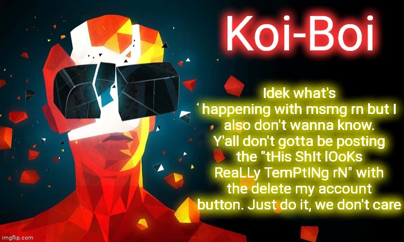 Koi-Boi superhot template | Idek what's happening with msmg rn but I also don't wanna know. Y'all don't gotta be posting the "tHis ShIt lOoKs ReaLLy TemPtINg rN" with the delete my account button. Just do it, we don't care | image tagged in koi-boi superhot template | made w/ Imgflip meme maker