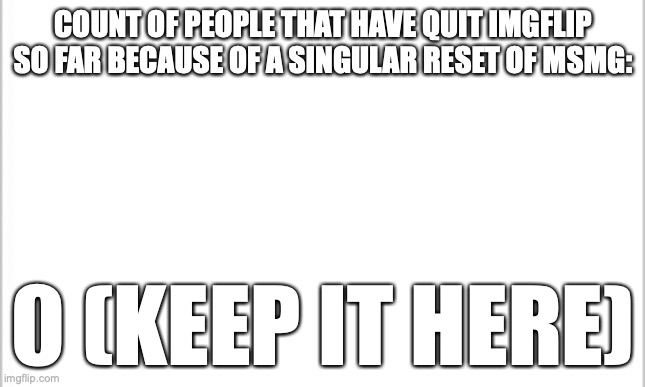 bruh this sucks | COUNT OF PEOPLE THAT HAVE QUIT IMGFLIP SO FAR BECAUSE OF A SINGULAR RESET OF MSMG:; 0 (KEEP IT HERE) | image tagged in white background | made w/ Imgflip meme maker