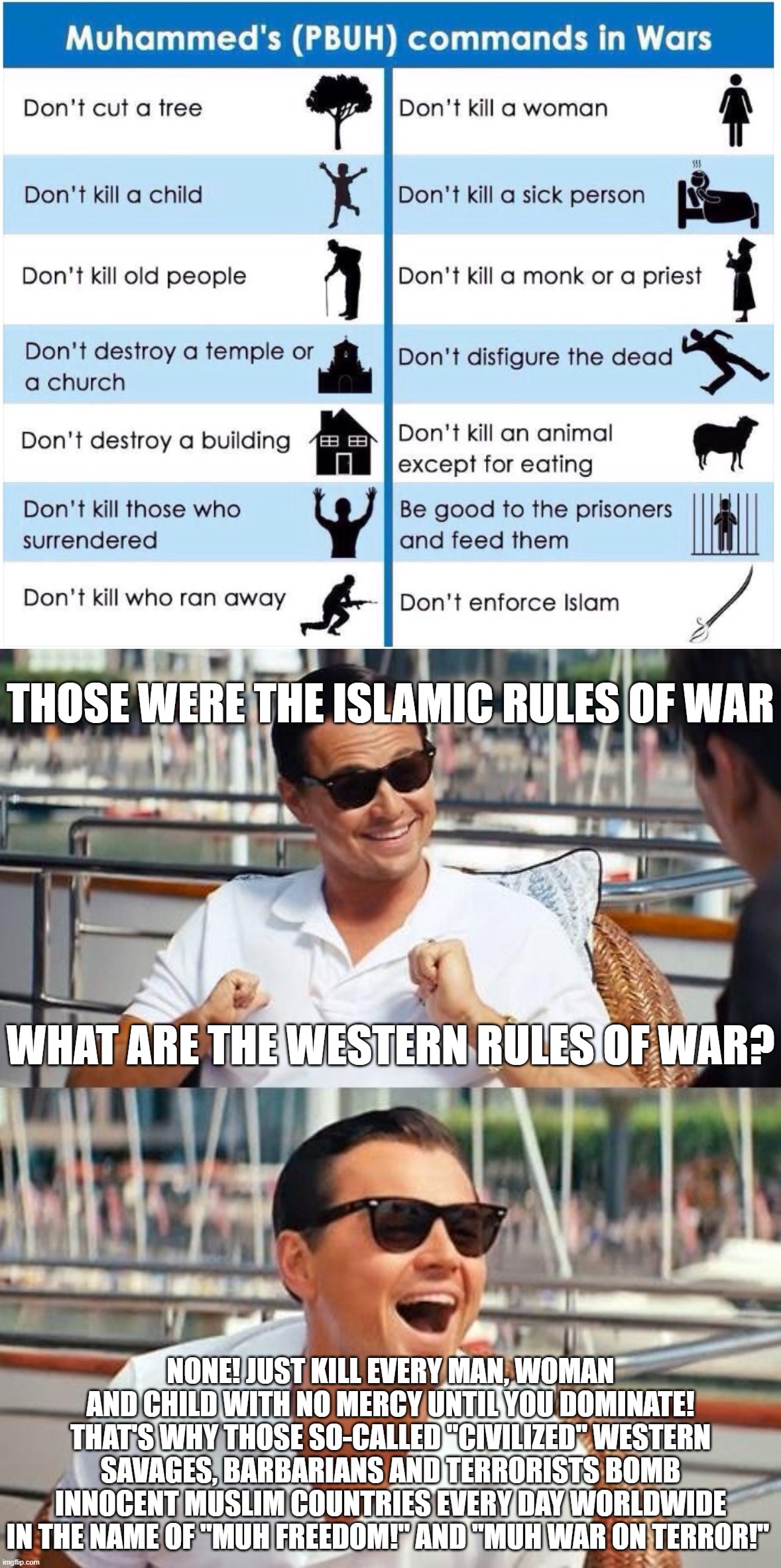 The Difference Between the Islamic Rules of War and the Rules of War of the "Civilized" West | THOSE WERE THE ISLAMIC RULES OF WAR; WHAT ARE THE WESTERN RULES OF WAR? NONE! JUST KILL EVERY MAN, WOMAN AND CHILD WITH NO MERCY UNTIL YOU DOMINATE! THAT'S WHY THOSE SO-CALLED "CIVILIZED" WESTERN SAVAGES, BARBARIANS AND TERRORISTS BOMB INNOCENT MUSLIM COUNTRIES EVERY DAY WORLDWIDE IN THE NAME OF "MUH FREEDOM!" AND "MUH WAR ON TERROR!" | image tagged in memes,leonardo dicaprio wolf of wall street,western,west,savage,barbarian | made w/ Imgflip meme maker