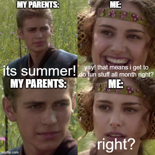 homework ;-; | MY PARENTS:; ME:; yay! that means i get to do fun stuff all month right? its summer! MY PARENTS:; ME:; right? | image tagged in for the better right blank | made w/ Imgflip meme maker