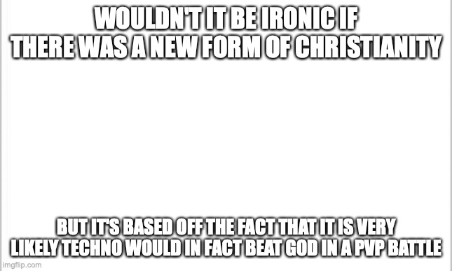 like no seriously | WOULDN'T IT BE IRONIC IF THERE WAS A NEW FORM OF CHRISTIANITY; BUT IT'S BASED OFF THE FACT THAT IT IS VERY LIKELY TECHNO WOULD IN FACT BEAT GOD IN A PVP BATTLE | image tagged in white background | made w/ Imgflip meme maker