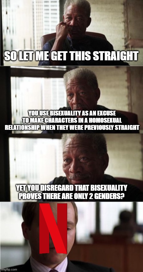 The Hypocrisy of SJWs Never End | SO LET ME GET THIS STRAIGHT; YOU USE BISEXUALITY AS AN EXCUSE TO MAKE CHARACTERS IN A HOMOSEXUAL RELATIONSHIP WHEN THEY WERE PREVIOUSLY STRAIGHT; YET YOU DISREGARD THAT BISEXUALITY PROVES THERE ARE ONLY 2 GENDERS? | image tagged in memes,morgan freeman good luck,sjw,social justice warrior,netflix,liberal hypocrisy | made w/ Imgflip meme maker