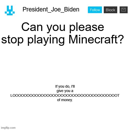 I won't give up until you say yes. | Can you please stop playing Minecraft? If you do, I'll give you a LOOOOOOOOOOOOOOOOOOOOOOOOOOOOOOOOOOOOOT of money. | image tagged in president_joe_biden announcement template with blue bunny icon,memes,president_joe_biden | made w/ Imgflip meme maker