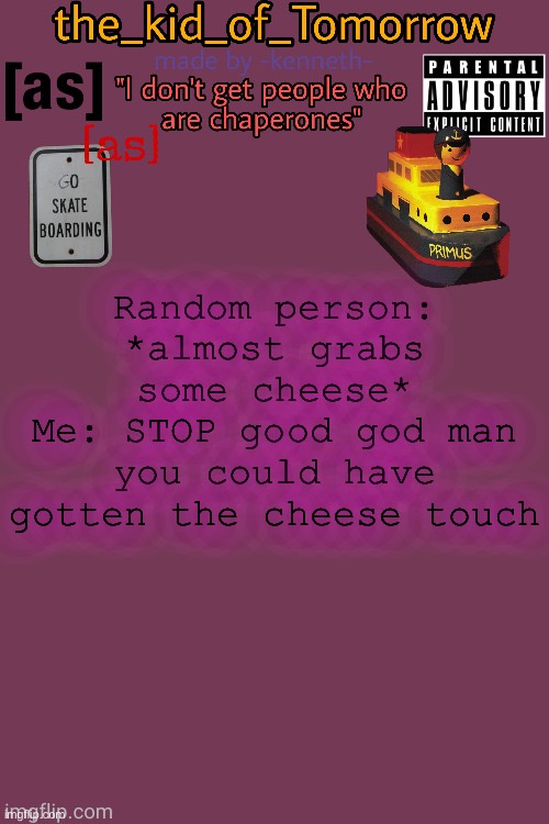 Yes | Random person: *almost grabs some cheese*
Me: STOP good god man you could have gotten the cheese touch | image tagged in the_kid_of_tomorrow s announcement template made by -kenneth- | made w/ Imgflip meme maker