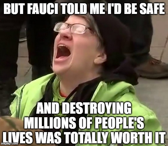 Crying liberal | BUT FAUCI TOLD ME I'D BE SAFE AND DESTROYING MILLIONS OF PEOPLE'S LIVES WAS TOTALLY WORTH IT | image tagged in crying liberal | made w/ Imgflip meme maker