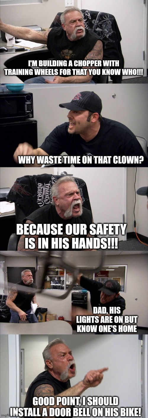 American Chopper Argument | I'M BUILDING A CHOPPER WITH TRAINING WHEELS FOR THAT YOU KNOW WHO!!! WHY WASTE TIME ON THAT CLOWN? BECAUSE OUR SAFETY IS IN HIS HANDS!!! DAD, HIS LIGHTS ARE ON BUT KNOW ONE'S HOME; GOOD POINT, I SHOULD INSTALL A DOOR BELL ON HIS BIKE! | image tagged in memes,american chopper argument | made w/ Imgflip meme maker