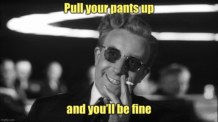 Doctor Strangelove says... | Pull your pants up and you’ll be fine | image tagged in doctor strangelove says | made w/ Imgflip meme maker