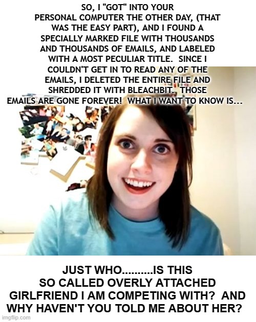 Oblivious Overly Attached Girlfriend | SO, I "GOT" INTO YOUR PERSONAL COMPUTER THE OTHER DAY, (THAT WAS THE EASY PART), AND I FOUND A SPECIALLY MARKED FILE WITH THOUSANDS AND THOUSANDS OF EMAILS, AND LABELED WITH A MOST PECULIAR TITLE.  SINCE I COULDN'T GET IN TO READ ANY OF THE EMAILS, I DELETED THE ENTIRE FILE AND SHREDDED IT WITH BLEACHBIT.  THOSE EMAILS ARE GONE FOREVER!  WHAT I WANT TO KNOW IS... JUST WHO..........IS THIS SO CALLED OVERLY ATTACHED GIRLFRIEND I AM COMPETING WITH?  AND WHY HAVEN'T YOU TOLD ME ABOUT HER? | image tagged in memes,overly attached girlfriend,dark humor,humor,funny,lol so funny | made w/ Imgflip meme maker