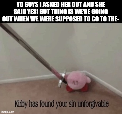 Kirby has found your sin unforgivable | YO GUYS I ASKED HER OUT AND SHE SAID YES! BUT THING IS WE'RE GOING OUT WHEN WE WERE SUPPOSED TO GO TO THE- | image tagged in kirby has found your sin unforgivable | made w/ Imgflip meme maker