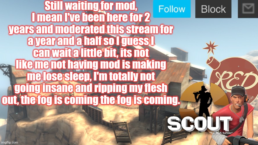 scouts 4 announcement temp | Still waiting for mod, I mean I've been here for 2 years and moderated this stream for a year and a half so I guess I can wait a little bit, its not like me not having mod is making me lose sleep, I'm totally not going insane and ripping my flesh out, the fog is coming the fog is coming. | image tagged in scouts 4 announcement temp | made w/ Imgflip meme maker