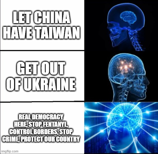 Protect our real interests | LET CHINA HAVE TAIWAN; GET OUT OF UKRAINE; REAL DEMOCRACY HERE, STOP FENTANYL, CONTROL BORDERS, STOP CRIME, PROTECT OUR COUNTRY | image tagged in galaxy brain 3 brains | made w/ Imgflip meme maker
