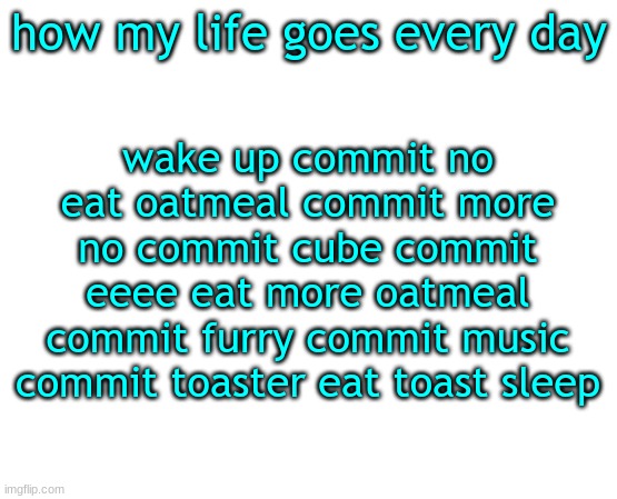 Untilled temp | how my life goes every day; wake up commit no eat oatmeal commit more no commit cube commit eeee eat more oatmeal commit furry commit music commit toaster eat toast sleep | image tagged in untilled temp | made w/ Imgflip meme maker