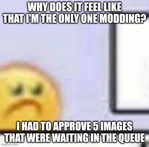 Ik we just took a hit with the mods, but we still have a lot | WHY DOES IT FEEL LIKE THAT I'M THE ONLY ONE MODDING? I HAD TO APPROVE 5 IMAGES THAT WERE WAITING IN THE QUEUE | image tagged in sad emoji at computer | made w/ Imgflip meme maker