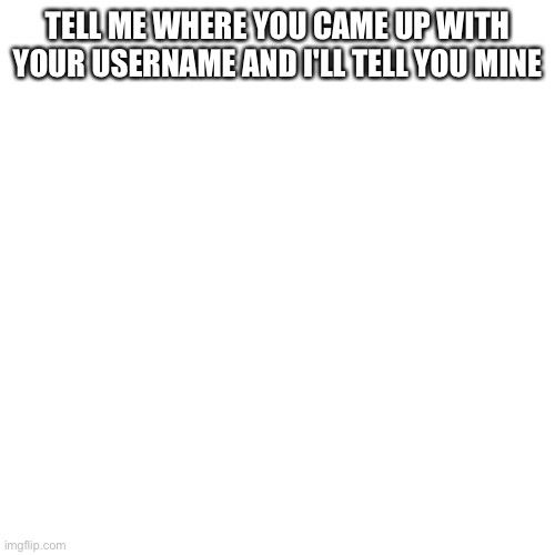 Blank Transparent Square | TELL ME WHERE YOU CAME UP WITH YOUR USERNAME AND I'LL TELL YOU MINE | image tagged in memes,blank transparent square | made w/ Imgflip meme maker