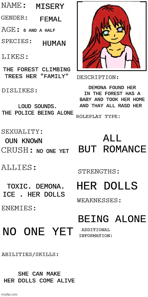 meme4 |  MISERY; FEMAL; 6 AND A HALF; HUMAN; THE FOREST CLIMBING TREES HER "FAMILY"; DEMONA FOUND HER IN THE FOREST HAS A BABY AND TOOK HER HOME AND THAY ALL RASD HER; LOUD SOUNDS. THE POLICE BEING ALONE; ALL BUT ROMANCE; OUN KNOWN; NO ONE YET; HER DOLLS; TOXIC. DEMONA. ICE . HER DOLLS; BEING ALONE; NO ONE YET; SHE CAN MAKE HER DOLLS COME ALIVE | image tagged in updated roleplay oc showcase,misery,creepypasta | made w/ Imgflip meme maker