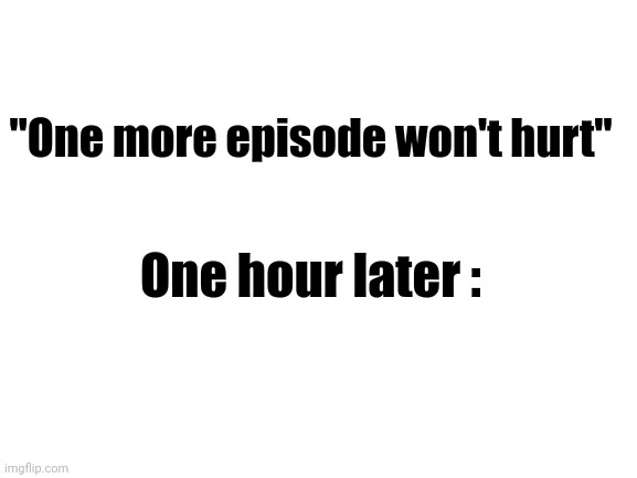 legit me- | "One more episode won't hurt"; One hour later : | image tagged in blank white template | made w/ Imgflip meme maker