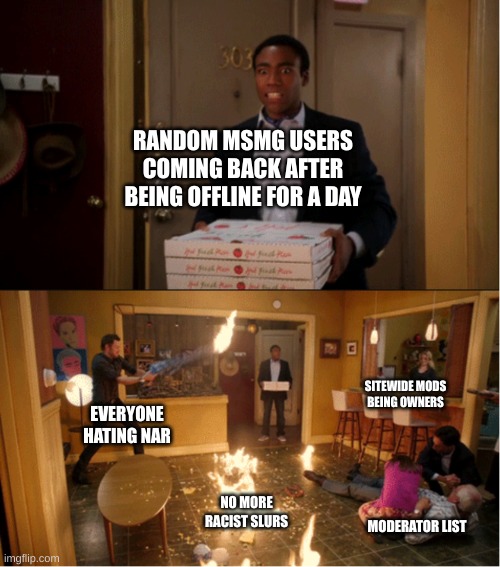Community Fire Pizza Meme | RANDOM MSMG USERS COMING BACK AFTER BEING OFFLINE FOR A DAY; SITEWIDE MODS BEING OWNERS; EVERYONE HATING NAR; NO MORE RACIST SLURS; MODERATOR LIST | image tagged in community fire pizza meme | made w/ Imgflip meme maker