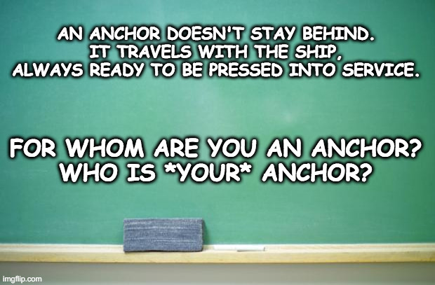 Motivational | AN ANCHOR DOESN'T STAY BEHIND. IT TRAVELS WITH THE SHIP, ALWAYS READY TO BE PRESSED INTO SERVICE. FOR WHOM ARE YOU AN ANCHOR?
WHO IS *YOUR* ANCHOR? | image tagged in blank chalkboard,anchor,motivational | made w/ Imgflip meme maker