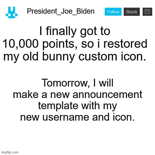 President_Joe_Biden announcement template with blue bunny icon | I finally got to 10,000 points, so i restored my old bunny custom icon. Tomorrow, I will make a new announcement template with my new username and icon. | image tagged in president_joe_biden announcement template with blue bunny icon,memes,president_joe_biden | made w/ Imgflip meme maker