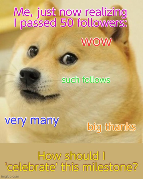 50 followers, thank you! | Me, just now realizing I passed 50 followers:; wow; such follows; very many; big thanks; How should I 'celebrate' this milestone? | made w/ Imgflip meme maker