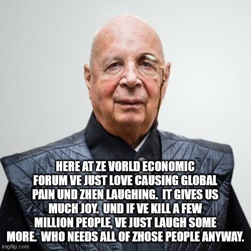 Klaus Schwab | HERE AT ZE VORLD ECONOMIC FORUM VE JUST LOVE CAUSING GLOBAL PAIN UND ZHEN LAUGHING.  IT GIVES US MUCH JOY.  UND IF VE KILL A FEW MILLION PEO | image tagged in klaus schwab | made w/ Imgflip meme maker