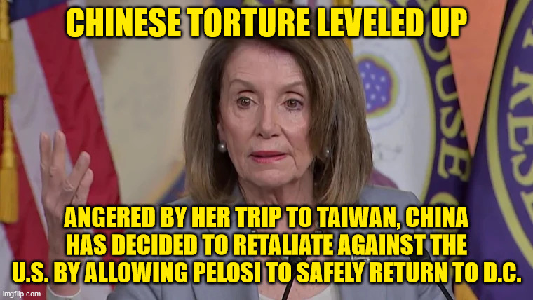 Xi did warn us... | CHINESE TORTURE LEVELED UP; ANGERED BY HER TRIP TO TAIWAN, CHINA HAS DECIDED TO RETALIATE AGAINST THE U.S. BY ALLOWING PELOSI TO SAFELY RETURN TO D.C. | image tagged in chinese,torture | made w/ Imgflip meme maker