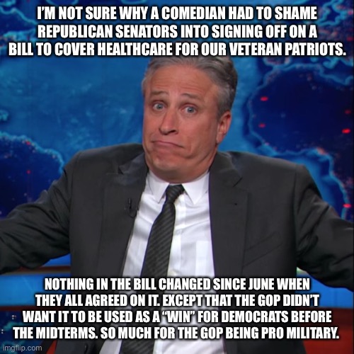 Shrugging Jon Stewart | I’M NOT SURE WHY A COMEDIAN HAD TO SHAME REPUBLICAN SENATORS INTO SIGNING OFF ON A BILL TO COVER HEALTHCARE FOR OUR VETERAN PATRIOTS. NOTHING IN THE BILL CHANGED SINCE JUNE WHEN THEY ALL AGREED ON IT. EXCEPT THAT THE GOP DIDN’T WANT IT TO BE USED AS A “WIN” FOR DEMOCRATS BEFORE THE MIDTERMS. SO MUCH FOR THE GOP BEING PRO MILITARY. | image tagged in shrugging jon stewart | made w/ Imgflip meme maker