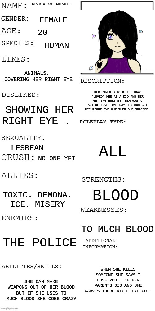 meme4 | BLACK WIDOW *GALATEE*; FEMALE; 20; HUMAN; ANIMALS.. COVERING HER RIGHT EYE; HER PARENTS TOLD HER THAY "LOVED" HER AS A KID AND HER GETTING HURT BY THEM WAS A ACT OF LOVE  ONE DAY HER MOM CUT HER RIGHT EYE OUT THEN SHE SNAPPED; SHOWING HER RIGHT EYE . ALL; LESBEAN; NO ONE YET; BLOOD; TOXIC. DEMONA. ICE. MISERY; TO MUCH BLOOD; THE POLICE; WHEN SHE KILLS SOMEONE SHE SAYS I LOVE YOU LIKE HER PARENTS DID AND SHE CARVES THERE RIGHT EYE OUT; SHE CAN MAKE WEAPONS OUT OF HER BLOOD BUT IF SHE USES TO MUCH BLOOD SHE GOES CRAZY | image tagged in updated roleplay oc showcase | made w/ Imgflip meme maker