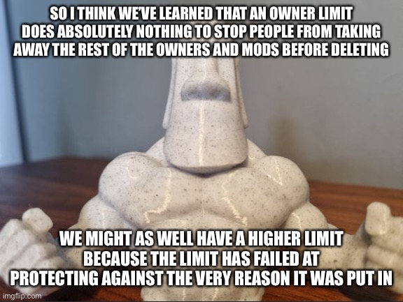 If it’s not gonna work, (I think that’s twice now) I think we need another solution | SO I THINK WE’VE LEARNED THAT AN OWNER LIMIT DOES ABSOLUTELY NOTHING TO STOP PEOPLE FROM TAKING AWAY THE REST OF THE OWNERS AND MODS BEFORE DELETING; WE MIGHT AS WELL HAVE A HIGHER LIMIT BECAUSE THE LIMIT HAS FAILED AT PROTECTING AGAINST THE VERY REASON IT WAS PUT IN | made w/ Imgflip meme maker