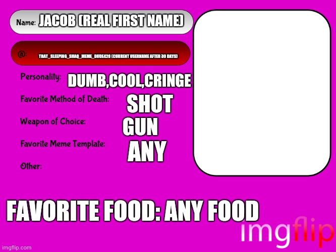 real | JACOB (REAL FIRST NAME); THAT_SLEEPING_SHAQ_MEME_DUDE420 (CURRENT USERNAME AFTER 30 DAYS); DUMB,COOL,CRINGE; SHOT; GUN; ANY; FAVORITE FOOD: ANY FOOD | image tagged in unofficial msmg user card | made w/ Imgflip meme maker