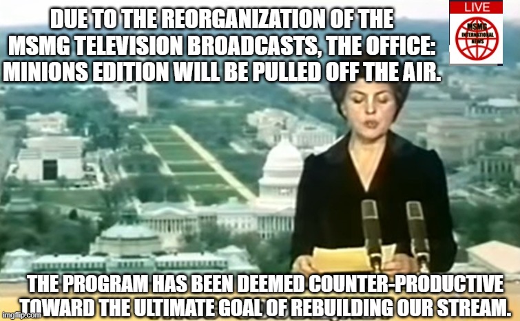 Amogus | DUE TO THE REORGANIZATION OF THE MSMG TELEVISION BROADCASTS, THE OFFICE: MINIONS EDITION WILL BE PULLED OFF THE AIR. THE PROGRAM HAS BEEN DEEMED COUNTER-PRODUCTIVE TOWARD THE ULTIMATE GOAL OF REBUILDING OUR STREAM. | image tagged in dictator msmg news | made w/ Imgflip meme maker