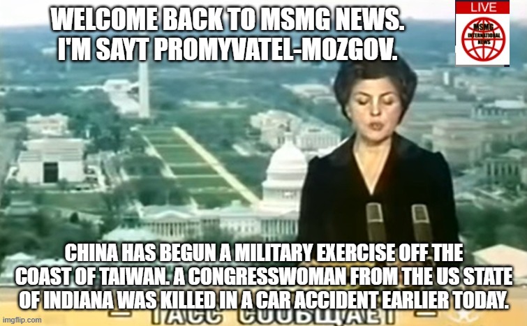Dictator MSMG News | WELCOME BACK TO MSMG NEWS. I'M SAYT PROMYVATEL-MOZGOV. CHINA HAS BEGUN A MILITARY EXERCISE OFF THE COAST OF TAIWAN. A CONGRESSWOMAN FROM THE US STATE OF INDIANA WAS KILLED IN A CAR ACCIDENT EARLIER TODAY. | image tagged in dictator msmg news | made w/ Imgflip meme maker