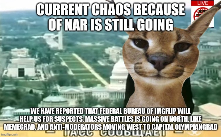 CURRENT CHAOS BECAUSE OF NAR IS STILL GOING; WE HAVE REPORTED THAT FEDERAL BUREAU OF IMGFLIP WILL HELP US FOR SUSPECTS, MASSIVE BATTLES IS GOING ON NORTH, LIKE MEMEGRAD, AND ANTI-MODERATORS MOVING WEST TO CAPITAL OLYMPIANGRAD | made w/ Imgflip meme maker