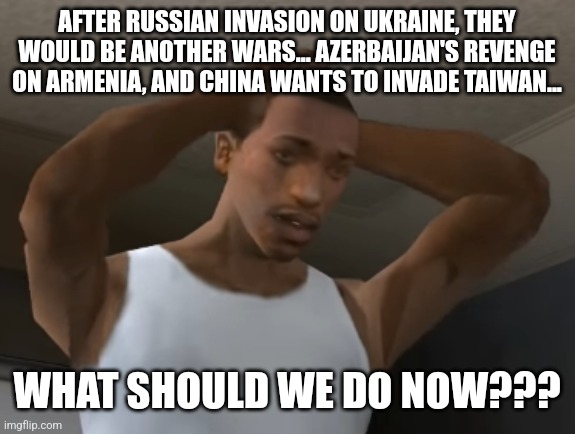 :( |  AFTER RUSSIAN INVASION ON UKRAINE, THEY WOULD BE ANOTHER WARS... AZERBAIJAN'S REVENGE ON ARMENIA, AND CHINA WANTS TO INVADE TAIWAN... WHAT SHOULD WE DO NOW??? | image tagged in desperate cj,russia,ukraine,china,taiwan,memes | made w/ Imgflip meme maker