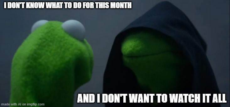 Evil Kermit | I DON'T KNOW WHAT TO DO FOR THIS MONTH; AND I DON'T WANT TO WATCH IT ALL | image tagged in memes,evil kermit | made w/ Imgflip meme maker