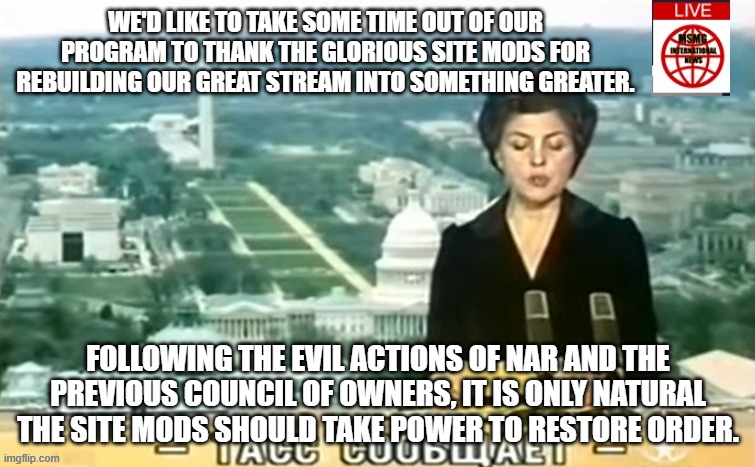 Dictator MSMG News | WE'D LIKE TO TAKE SOME TIME OUT OF OUR PROGRAM TO THANK THE GLORIOUS SITE MODS FOR REBUILDING OUR GREAT STREAM INTO SOMETHING GREATER. FOLLOWING THE EVIL ACTIONS OF NAR AND THE PREVIOUS COUNCIL OF OWNERS, IT IS ONLY NATURAL THE SITE MODS SHOULD TAKE POWER TO RESTORE ORDER. | image tagged in dictator msmg news | made w/ Imgflip meme maker