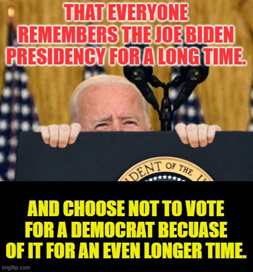 We Can Only Hope | THAT EVERYONE REMEMBERS THE JOE BIDEN PRESIDENCY FOR A LONG TIME. AND CHOOSE NOT TO VOTE FOR A DEMOCRAT BECUASE OF IT FOR AN EVEN LONGER TIME. | image tagged in memes,politics,joe biden,don't do it,vote,democrat | made w/ Imgflip meme maker