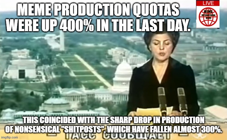 Dictator MSMG News | MEME PRODUCTION QUOTAS WERE UP 400% IN THE LAST DAY. THIS COINCIDED WITH THE SHARP DROP IN PRODUCTION OF NONSENSICAL "SHITPOSTS", WHICH HAVE FALLEN ALMOST 300%. | image tagged in dictator msmg news | made w/ Imgflip meme maker